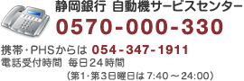 静岡銀行自動機サービスセンター0570-000-330/携帯・PHSからは054-347-1911/電話受付時間 毎日24時間/(第1・第3日曜日は7:40〜24:00)