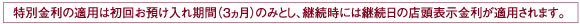 特別金利の適用は初回お預け入れ期間(3ヵ月)のみとし、継続時には継続日の店頭表示金利が適用されます。