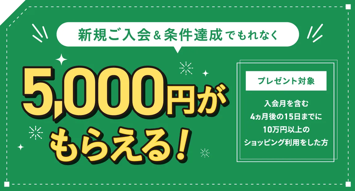 新規ご入会＆条件達成でもれなく5,000円がもらえる！ プレゼント対象：入会月を含む4ヵ月後の15日までに10万円以上のショッピング利用をした方