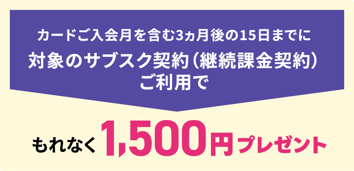 カードご入会月を含む3ヵ月後の15日までに対象のサブスク契約（継続課金契約）ご利用でもれなく1,500円プレゼント