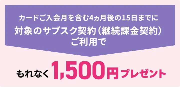 カードご入会月を含む4ヵ月後の15日までに対象のサブスク契約（継続課金契約）ご利用でもれなく1,500円プレゼント