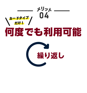 メリット04 カードタイプだけ！何度でも利用可能