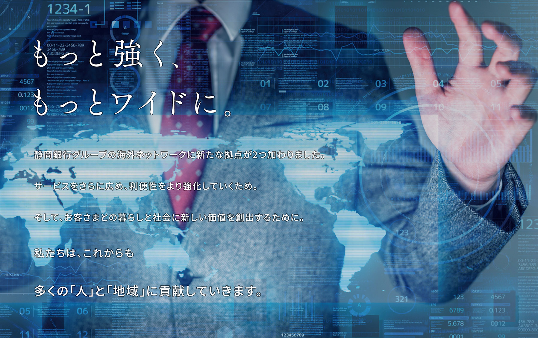 もっと強く、もっとワイドに。静岡銀行グループの海外ネットワークに新たな拠点が2つ加わりました。サービスをさらに広め、利便性をより強化していくため。そして、お客さまとの暮らしと社会に新しい価値を創出するために。私たちは、これからも多くの「人」と「地域」に貢献していきます。