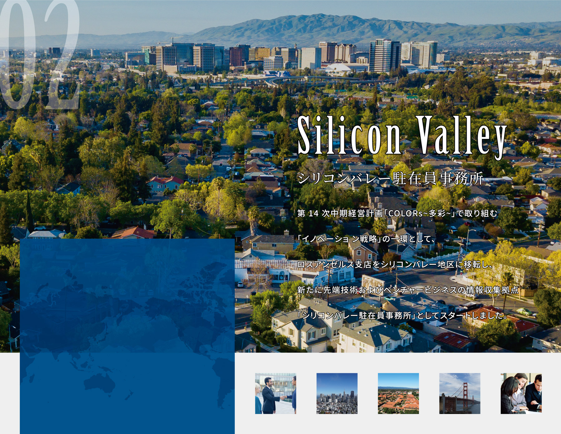 ＜シリコンバレー駐在員事務所＞第 14 次中期経営計画「COLORs~多彩~」で取り組む「イノベーショ ン戦略」の一環として、ロスアンゼルス支店をシリコンバレー地区に移転し、新たに先端技術およびベンチャービジネスの情報収集拠点「シリコンバレー駐在員事務所」としてスタートしました。