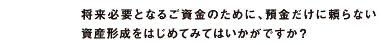 将来必要となるご資金のために、預金だけに頼らない資産形成をはじめてみてはいかがですか？