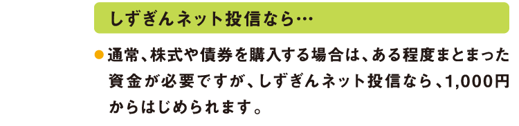 しずぎんネット投信なら…通常、株式や債券を購入する場合は、ある程度まとまった資金が必要ですが、しずぎんネット投信なら、1,000円からはじめられます。