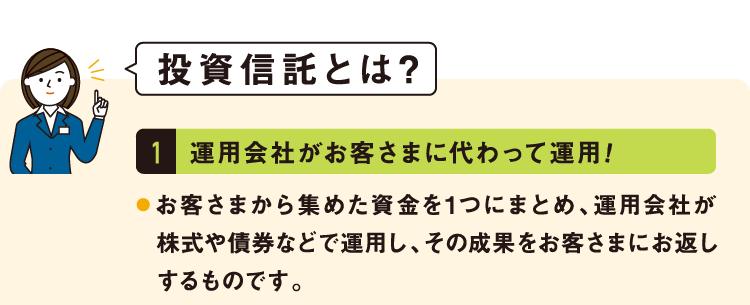 投資信託とは?1.運用会社がお客さまに代わって運用!お客さまから集めた資金を1つにまとめ、運用会社が株式や債券などで運用し、その成果をお客さまにお返しするものです。