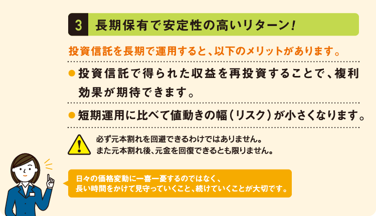長期保有で安定性の高いリターン!投資信託を長期で運用すると、以下のメリットがあります。投資信託で得られた収益を再投資することで、複利効果が期待できます。短期運用に比べて値動きの幅（リスク）が小さくなります。必ず元本割れを回避できるわけではありません。
また元本割れ後、元金を回復できるとも限りません。日々の価格変動に一喜一憂するのではなく、
長い時間をかけて見守っていくこと、続けていくことが大切です。