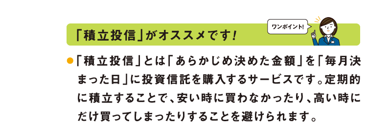 ワンポイント：「積立投信」がオススメです!「積立投信」とは「あらかじめ決めた金額」を「毎月決まった日」に投資信託を購入するサービスです。定期的に積立することで、安い時に買わなかったり、高い時にだけ買ってしまったりすることを避けられます。
