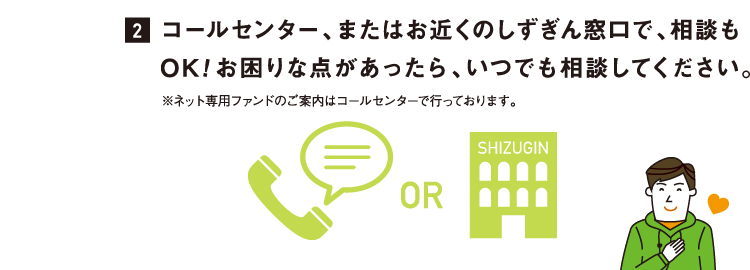 コールセンター、またはお近くのしずぎん窓口で、相談もOK!お困りな点があったら、いつでも相談してください。※ネット専用ファンドのご案内はコールセンターで行っております。