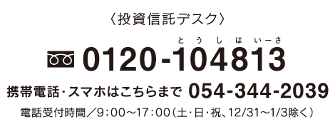 投資信託デスク:0120-104813 携帯電話・スマホはこちらまで 054-344-2039 電話受付時間／9：00〜17：00（土・日・祝、12/31〜1/3除く）