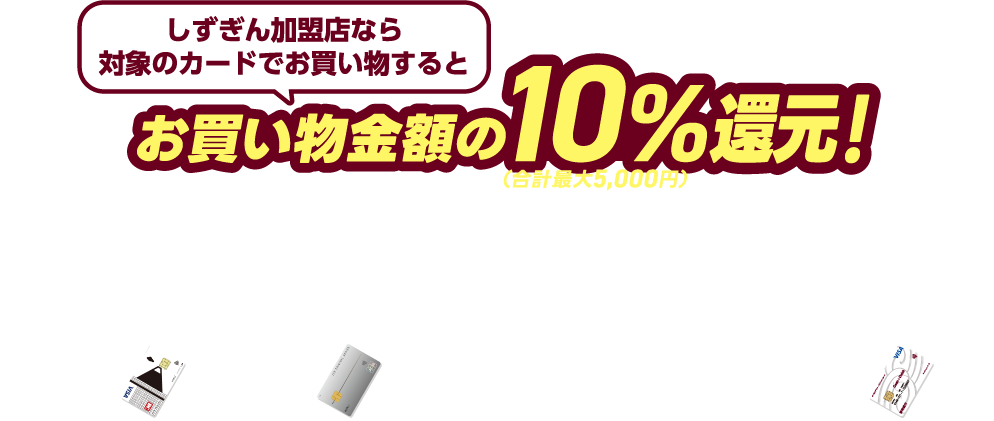 しずぎん加盟店なら対象のカードでお買い物するとお買い物金額の10%還元!(合計最大5,000円) クレジットカードで最大2,500円還元!※25,000円のお買い物まで + デビットカードで最大2,500円還元!※25,000円のお買い物まで