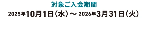 対象ご入会期間:2025年10月1日(水)~2026年3月31日(火)※ご入会日はカードお届け時の「カード発行台紙」をご覧ください。