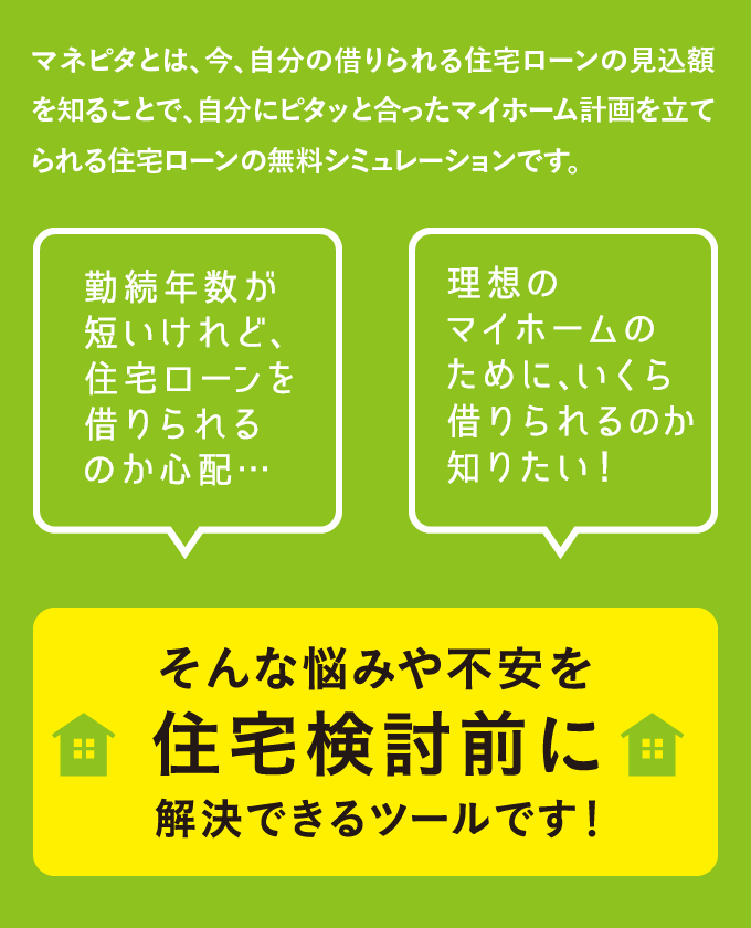 マネピタとは、今、自分の借りられる住宅ローンの見込額を知ることで、自分にピタッと合ったマイホーム計画を立てられる住宅ローンの無料シミュレーションです。