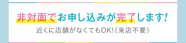非対面でお申し込みが完了します！