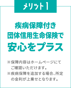 メリット1
						疾病保障付き団体信用生命保険で
						安心をプラス
						※保障内容はホームページにてご確認いただけます。
						※疾病保障を追加する場合、所定の金利が上乗せとなります。