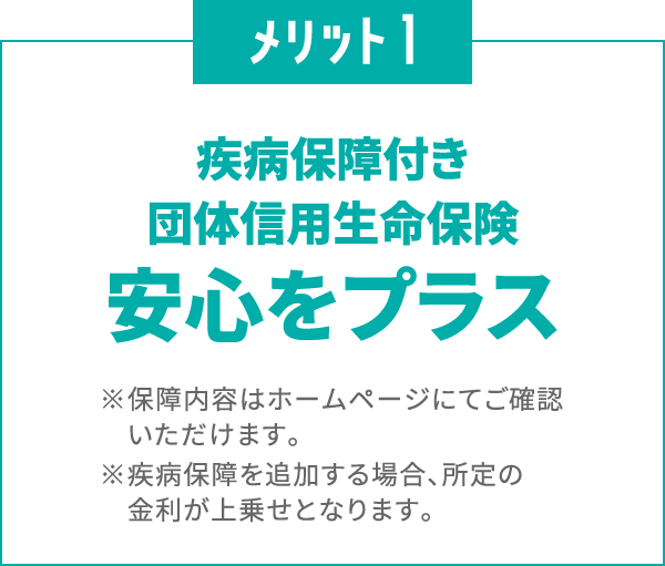 メリット1
						疾病保障付き団体信用生命保険で
						安心をプラス
						※保障内容はホームページにてご確認いただけます。
						※疾病保障を追加する場合、所定の金利が上乗せとなります。