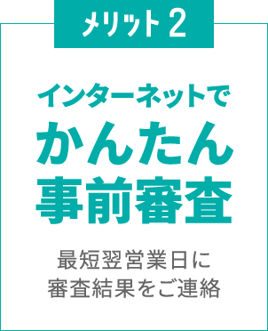 メリット2
						インターネットで
						かんたん事前審査
						最短翌営業日に審査結果をご連絡