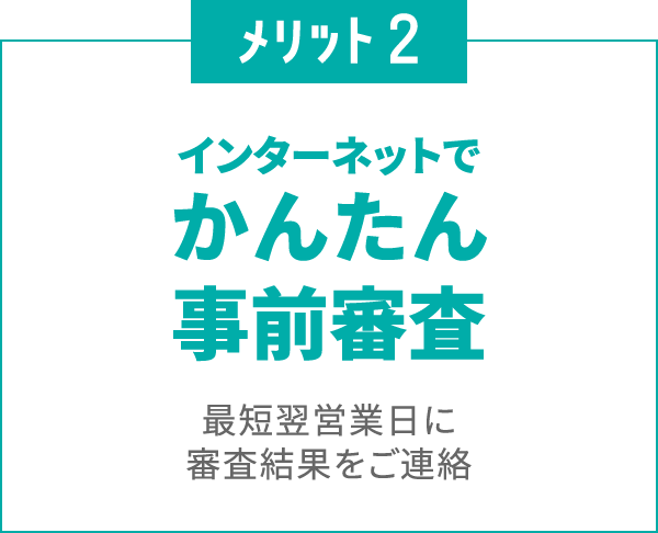 メリット2
						インターネットで
						かんたん事前審査
						最短翌営業日に審査結果をご連絡