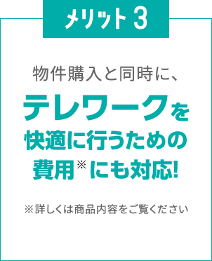 メリット3
						物件購入と同時に、
						テレワークを快適に行うための費用※にも対応！
						※詳しくは商品内容をご覧ください