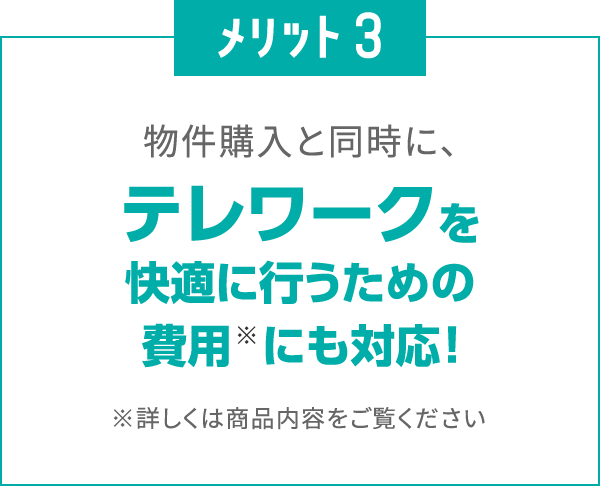 メリット3
						物件購入と同時に、
						テレワークを快適に行うための費用※にも対応！
						※詳しくは商品内容をご覧ください