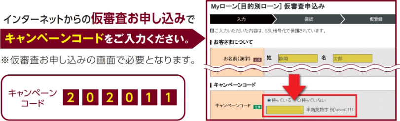 インターネットからの仮審査お申し込みでキャンペーンコードをご入力ください。※仮審査お申し込みの画面で必要事項です。キャンペーンコード　202011