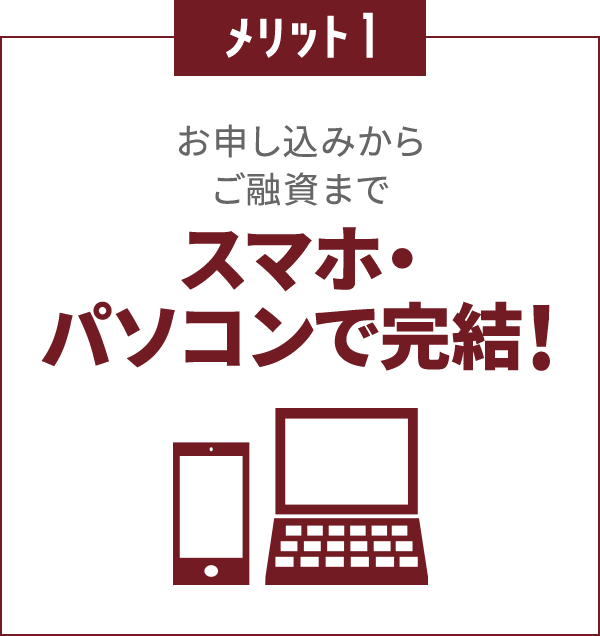 メリット1
						お申し込みからご融資まで
						スマホ・パソコンで完結！