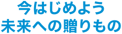 今はじめよう未来への贈りもの