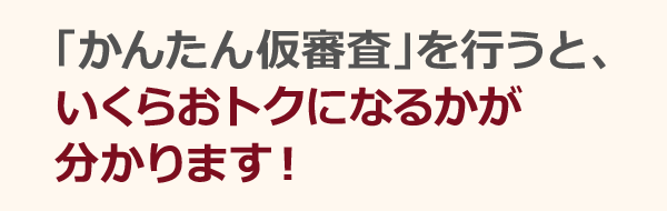 「かんたん仮審査」を行うと、いくらおトクになるかが分かります!