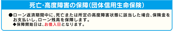 死亡・高度障害の保障(団体信用生命保険)●ローン返済期間中に、死亡または所定の高度障害状態に該当した場合、保険金をお支払いし、ローン残高を保障します。◆保障開始日は、お借入日となります。