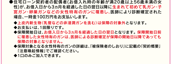 ●住宅ローン契約者の配偶者(お借入れ時の年齢が満20歳以上56歳未満の女性)が、お借入日から3ヵ月を経過した日の翌日以降に生まれて初めて乳ガン・子宮ガン・卵巣ガンなどの女性特有のガンに罹患し、医師により診断確定された場合、一時金100万円をお支払いします。◆上皮内新生物(乳管などの非浸潤ガンを含む)は保障の対象外となります。◆お支払いは、1回限りです。◆保障開始日は、お借入日から3ヵ月を経過した日の翌日となります。 保障開始日前に罹患した女性特有のガンは、医師による診断確定が保障の開始日以降であっても保障の対象となりません。◆保障対象となる女性特有のガンの詳細は、「被保険者のしおり」に記載の「契約概要」「注意喚起情報」でご確認ください。◆1口のみご加入できます。