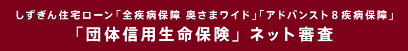 しずぎん住宅ローン「全疾病保障 奥さまワイド」「アドバンスト8疾病保障」「団体信用生命保険」 ネット審査