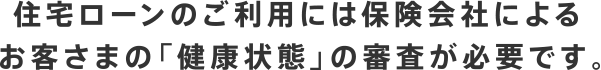 住宅ローンのご利用には保険会社によるお客さまの「健康状態」の審査が必要です。