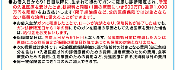 ●お借入日から91日目以降に、生まれて初めてガンに罹患し診断確定され、所定の先進医療を受けたとき、技術料と同額(1回の療養につき500万円、通算1,000万円を限度)をお支払いします(陽子線治療など、公的医療保険では対象とならない高額な治療に備えることができます)。◆お借入主がガンに罹患したことで、ローンが完済となり、保険契約が終了した後でも、ガン診断確定日から1年の間にそのガンを直接の原因として先進医療を受けた場合は、給付金をお支払いします。◆保障開始日は、お借入日から91日目となります。 保障開始日前に罹患したガンは医師による診断確定が保障の開始日以降であっても保障の対象となりません。◆次の費用は対象外です。 ●公的医療保険制度に基づき給付の対象となる費用(自己負担分を含む) ●先進医療以外の評価療養のための費用、選定療養のための費用、食事療養のための費用、生活療養のための費用など、先進医療に係る技術料以外の費用◆同一被保険者につき1口のみご加入できます。