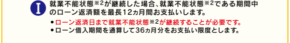 I就業不能状態※2が継続した場合、就業不能状態※2である期間中のローン返済額を最長12ヵ月間お支払いします。●約定返済日まで就業不能状態※2が継続することが必要です。●ローン借入期間を通算して36ヵ月分をお支払い限度とします。