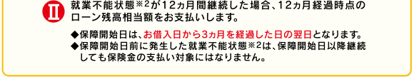II就業不能状態※2が12ヵ月間継続した場合、12ヵ月経過時点のローン残高相当額をお支払いします。◆保障開始日は、お借入日から3ヵ月を経過した日の翌日となります。◆保障開始日前に発生した就業不能状態※2は、保障開始日以降継続しても保険金の支払い対象にはなりません。