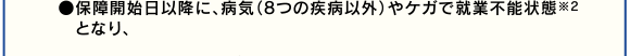 ●保障開始日以降に、病気(8つの疾病以外)やケガで就業不能状態※2
となり、