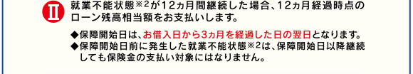 II就業不能状態※2が12ヵ月間継続した場合、12ヵ月経過時点のローン残高相当額をお支払いします。◆保障開始日は、お借入日から3ヵ月を経過した日の翌日となります。◆保障開始日前に発生した就業不能状態※2は、保障開始日以降継続しても保険金の支払い対象にはなりません。