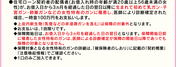 ●住宅ローン契約者の配偶者(お借入れ時の年齢が満20歳以上56歳未満の女性)が、お借入日から3ヵ月を経過した日の翌日以降に生まれて初めて乳ガン・子宮ガン・卵巣ガンなどの女性特有のガンに罹患し、医師により診断確定された場合、一時金100万円をお支払いします。◆上皮内新生物(乳管などの非浸潤ガンを含む)は保障の対象外となります。◆お支払いは、1回限りです。◆保障開始日は、お借入日から3ヵ月を経過した日の翌日となります。 保障開始日前に罹患した女性特有のガンは、医師による診断確定が保障の開始日以降であっても保障の対象となりません。◆保障対象となる女性特有のガンの詳細は、「被保険者のしおり」に記載の「契約概要」「注意喚起情報」でご確認ください。◆1口のみご加入できます。