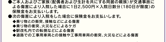 ●ご本人およびご家族(配偶者および生計を共にする同居の親族)が交通事故による傷害により入院した場合に1日2,500円×入院日数分(180日が限度)の保険金をお支払いします。●次の傷害により入院をした場合に保険金をお支払いします。◆乗り物との衝突、接触などによる傷害◆乗り物の衝突、火災などによるケガ◆駅改札内での転倒などによる傷害◆道路での工事用車両との接触や工事用車両の衝突、火災などによる傷害