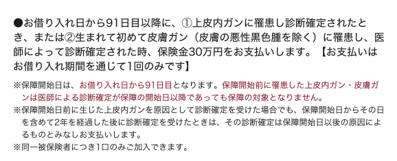 ●お借入日から91日目以降に、@上皮内ガンに罹患し診断確定されたとき、またはA生まれて初めて皮膚ガン(皮膚の悪性黒色腫を除く)に罹患し、医師によって診断確定されたとき、保険金30万円をお支払いします。 【お支払いはお借入期間を通じて1回のみです】◆保障開始日は、お借入日から91日目となります。保障開始日前に罹患した上皮内ガン・ 皮膚ガンは医師による診断確定が保障の開始日以降であっても保障の対象となりません。◆保障開始日前に生じた上皮内ガンを原因として診断確定を受けた場合でも、保障開始日からその日を含めて2年を経過した後に診断確定を受けたときは、その診断確定は保障開始日以後の原因によるものとみなしお支払いします。◆同一被保険者につき1口のみご加入できます。