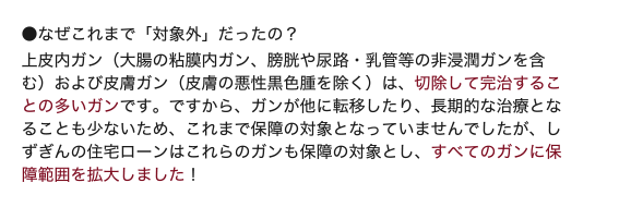 ■なぜこれまで「対象外」だったの?上皮内ガン(大腸の粘膜内ガン、膀胱や尿路・乳管等の非浸潤ガンを含む)および皮膚ガン(皮膚の悪性黒色腫を除く)は、切除して完治することの多いガンです。ですから、ガンが他に転移したり、長期的な治療となることも少ないため、これまで保障の対象となっていませんでしたが、しずぎんの住宅ローンはこれらのガンも保障の対象とし、すべてのガンに保障範囲を拡大しました!