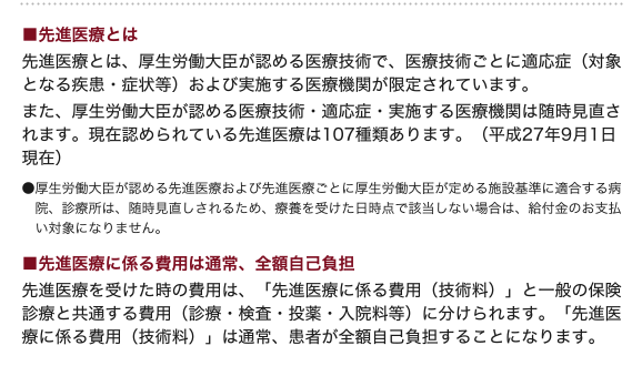 ■先進医療とは?先進医療とは、厚生労働大臣が認める医療技術で、医療技術ごとに適応症(対象となる疾患・症状等)および実施する医療機関が限定されています。また、厚生労働大臣が認める医療技術・適応症・実施する医療機関は随時見直されます。現在認められている先進医療は107種類あります。(平成27年9月1日現在)●厚生労働大臣が定める先進医療および先進医療ごとに厚生労働大臣が定める施設基準に適合する病院、診療所は、随時見直しされるため、療養を受けた日時点で該当しない場合は、給付金のお支払い対象にはなりません。■先進医療に係る費用は通常、全額自己負担先進医療を受けた時の費用は、「先進医療に係る費用(技術料)」と一般の保険診療と共通する費用(診察・検査・投薬・入院料等)に分けられます。「先進医療に係る費用(技術料)」は通常、患者が全額自己負担することになります。