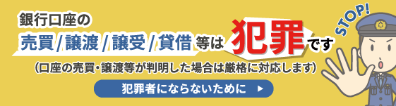 銀行口座（通帳、キャッシュカード、インターネットバンキングのID・パスワード等の情報）の売買・譲渡・譲受・貸借（以下、「口座の売買・譲渡等」）は犯罪です