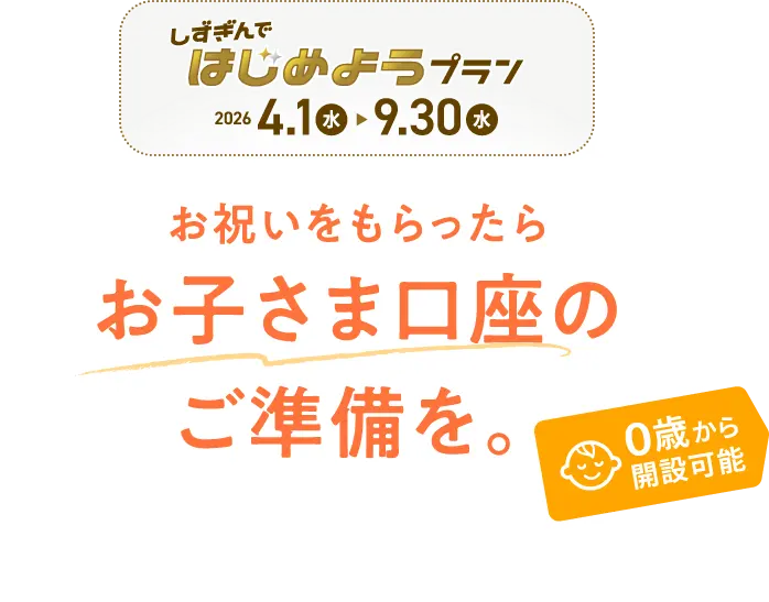 しずぎんではじめようプラン【2026.4.1（水）〜9.30（水）】お祝いをもらったらお子さま口座のご準備を。 しずぎんで口座デビュー 0歳から開設可能