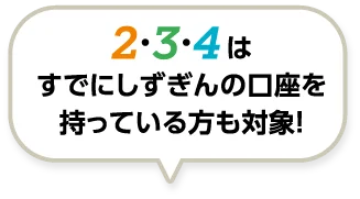 2・3・4 はすでにしずぎんの口座を持っている方も対象！