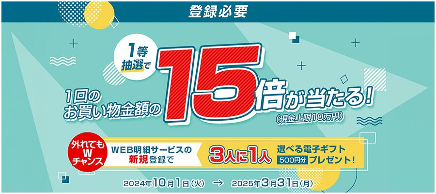 【登録必要】1等抽選で1回のお買い物金額の15倍が当たる！（現金上限10万円）　外れてもWチャンス WEB明細サービスの新規登録で3人に1人選べる電子ギフト500円分プレゼント！　対象期間：2024年10月1日（火）〜2025年3月31日（月）