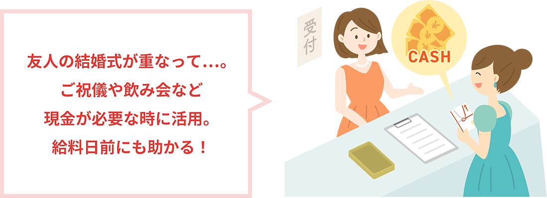 友人の結婚式が重なって…。ご祝儀や飲み会など現金が必要な時に活用。給料日前にも助かる！