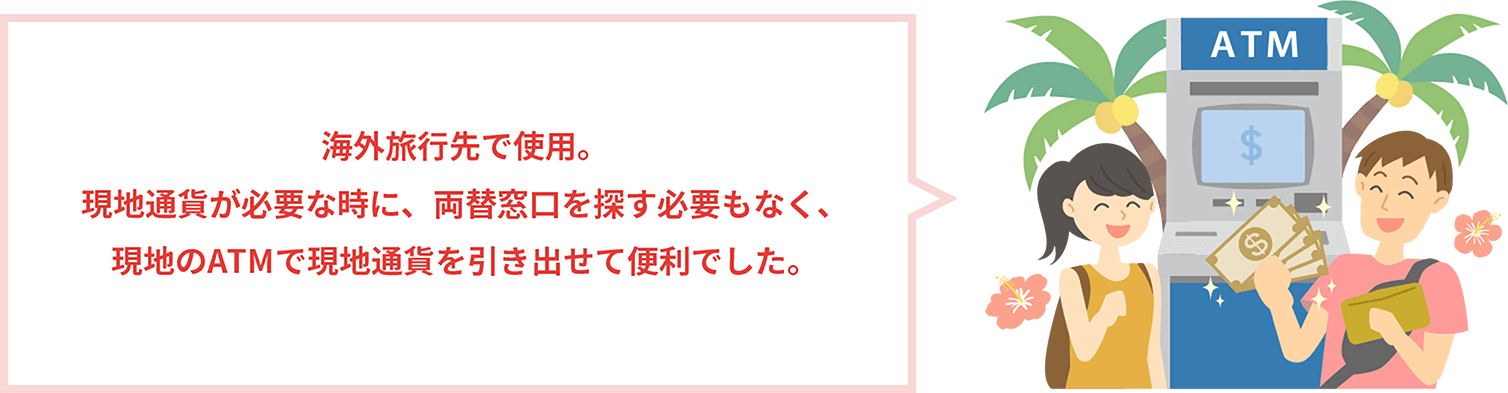 海外旅行先で使用。現地通貨が必要な時に、両替窓口を探す必要もなく、現地のATMで現地通貨を引き出せて便利でした。