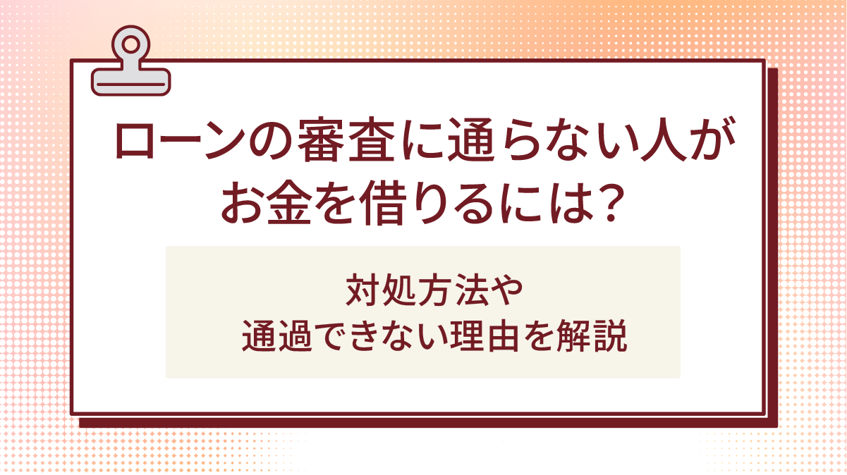 ローンの審査に通らない人がお金を借りるには?対処方法や通過できない理由を解説